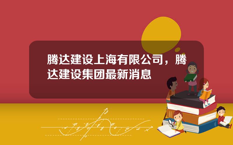 腾达建设上海有限公司，腾达建设集团最新消息