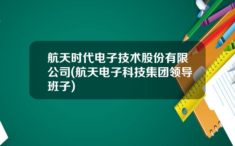 航天时代电子技术股份有限公司(航天电子科技集团领导班子)