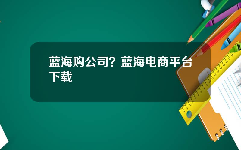 蓝海购公司？蓝海电商平台下载