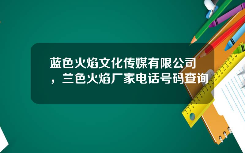 蓝色火焰文化传媒有限公司，兰色火焰厂家电话号码查询