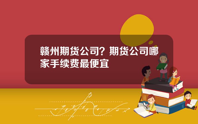 赣州期货公司？期货公司哪家手续费最便宜