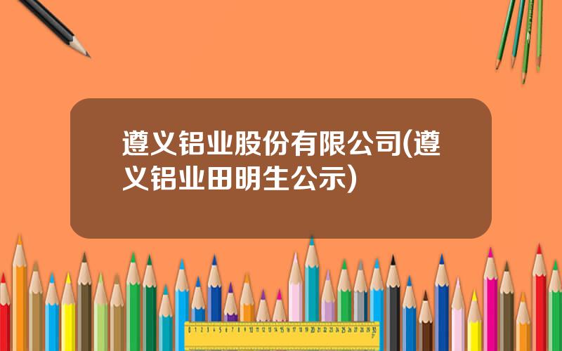遵义铝业股份有限公司(遵义铝业田明生公示)
