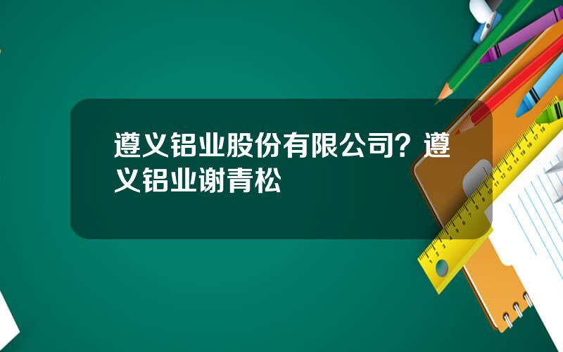 遵义铝业股份有限公司？遵义铝业谢青松
