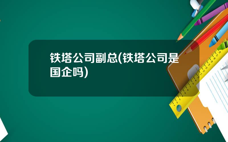 铁塔公司副总(铁塔公司是国企吗)