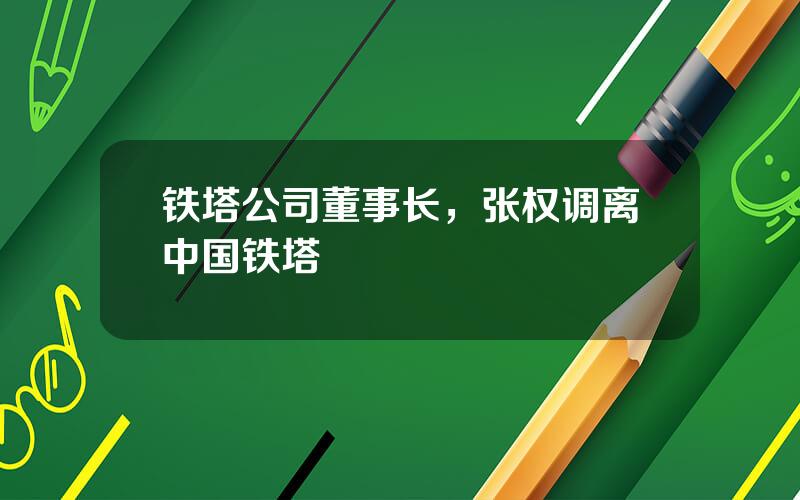 铁塔公司董事长，张权调离中国铁塔