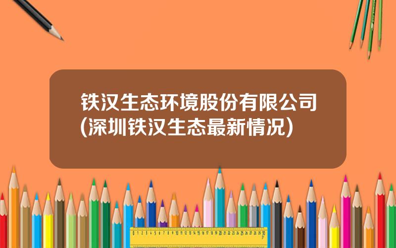 铁汉生态环境股份有限公司(深圳铁汉生态最新情况)