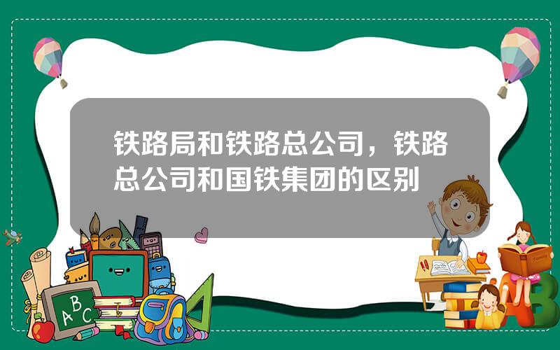 铁路局和铁路总公司，铁路总公司和国铁集团的区别