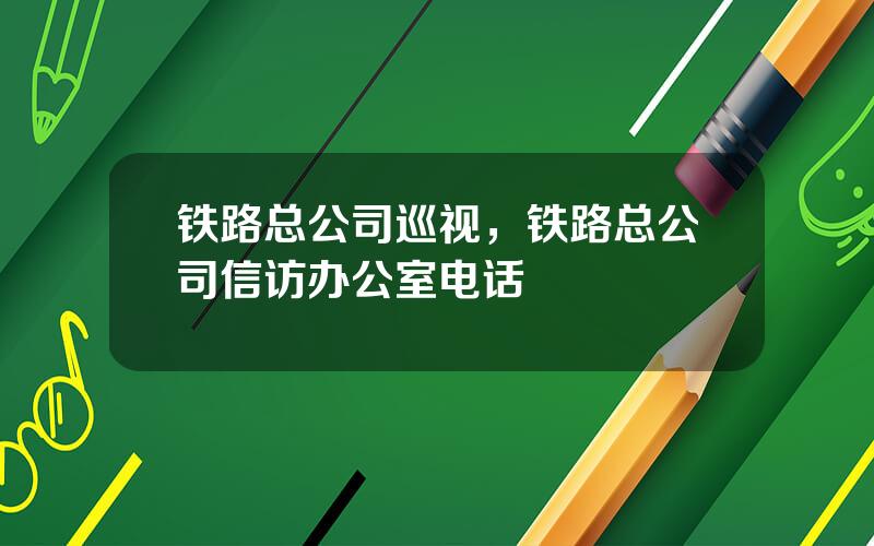 铁路总公司巡视，铁路总公司信访办公室电话