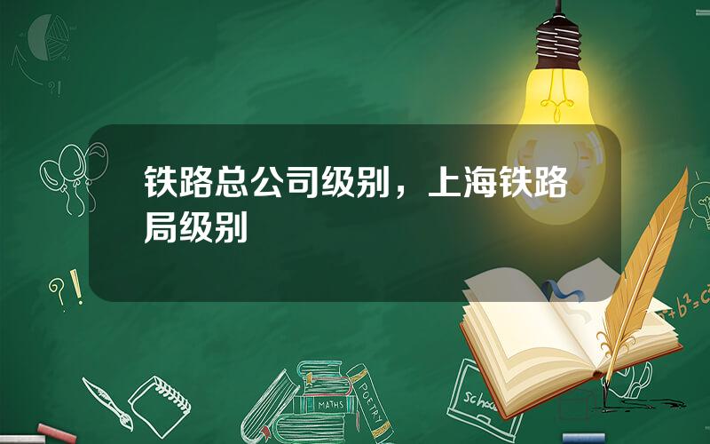 铁路总公司级别，上海铁路局级别