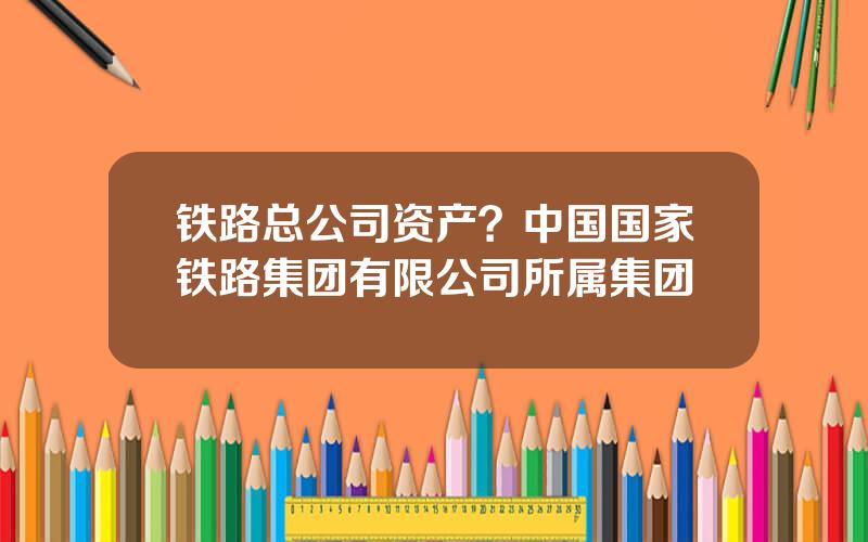 铁路总公司资产？中国国家铁路集团有限公司所属集团