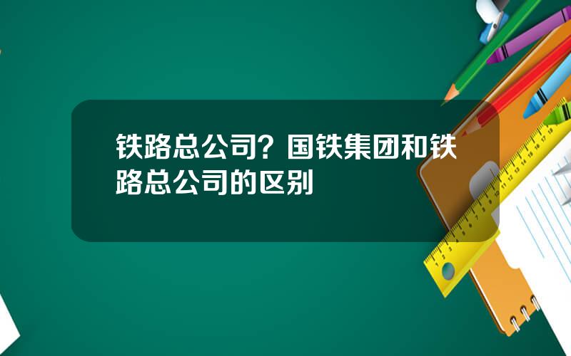 铁路总公司？国铁集团和铁路总公司的区别